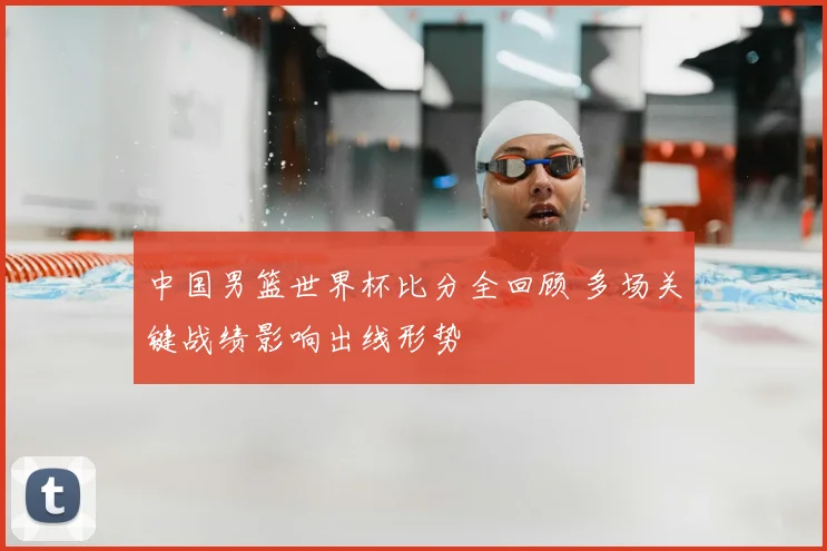 中国男篮世界杯比分全回顾 多场关键战绩影响出线形势