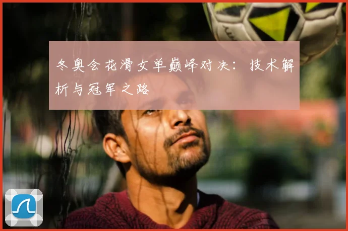 冬奥会花滑女单巅峰对决：技术解析与冠军之路