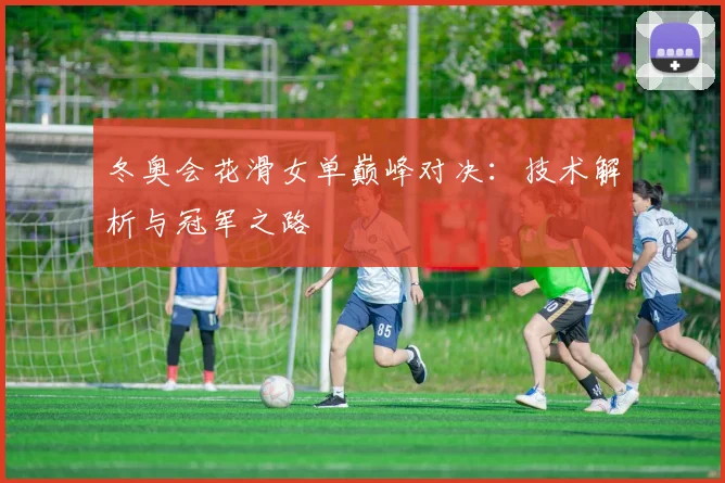 冬奥会花滑女单巅峰对决：技术解析与冠军之路