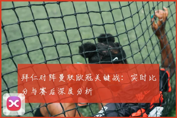 拜仁对阵曼联欧冠关键战：实时比分与赛后深度分析