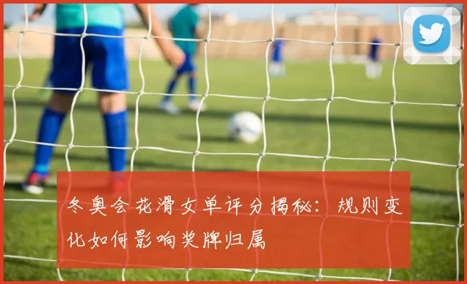 冬奥会花滑女单评分揭秘：规则变化如何影响奖牌归属