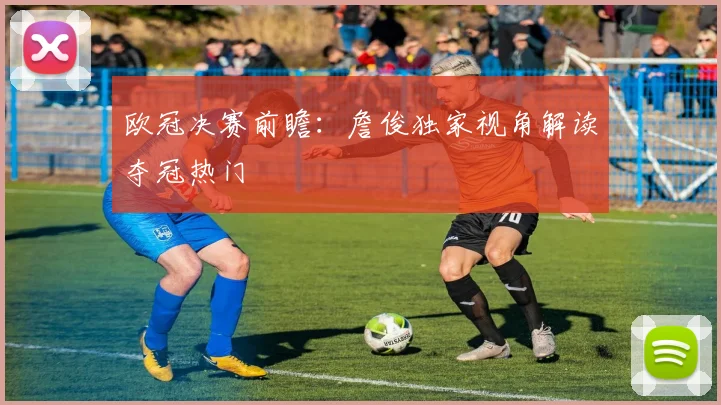 欧冠决赛前瞻：詹俊独家视角解读夺冠热门