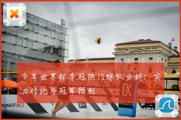 今年世界杯夺冠热门球队分析：实力对比与冠军预测