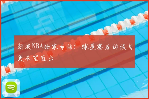 新浪NBA独家专访：球星赛后访谈与更衣室直击