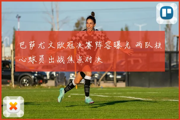 巴萨尤文欧冠决赛阵容曝光 两队核心球员出战焦点对决